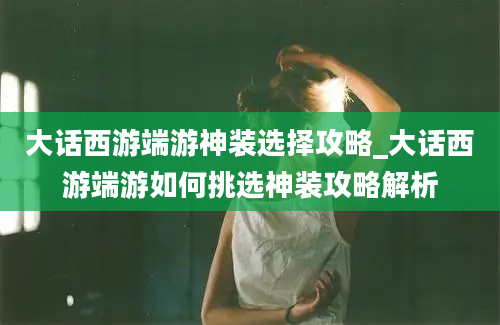 大话西游端游神装选择攻略_大话西游端游如何挑选神装攻略解析