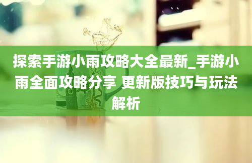 探索手游小雨攻略大全最新_手游小雨全面攻略分享 更新版技巧与玩法解析