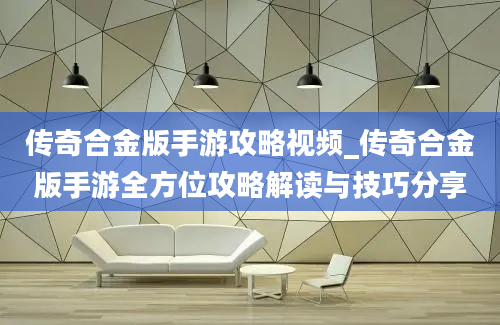 传奇合金版手游攻略视频_传奇合金版手游全方位攻略解读与技巧分享