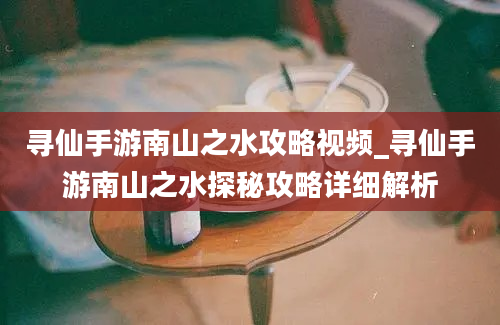 寻仙手游南山之水攻略视频_寻仙手游南山之水探秘攻略详细解析