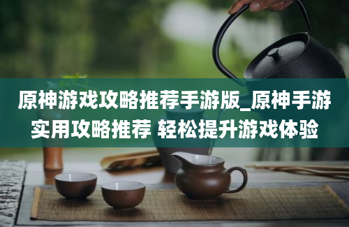 原神游戏攻略推荐手游版_原神手游实用攻略推荐 轻松提升游戏体验