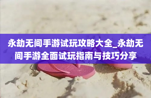 永劫无间手游试玩攻略大全_永劫无间手游全面试玩指南与技巧分享