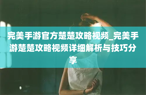 完美手游官方楚楚攻略视频_完美手游楚楚攻略视频详细解析与技巧分享