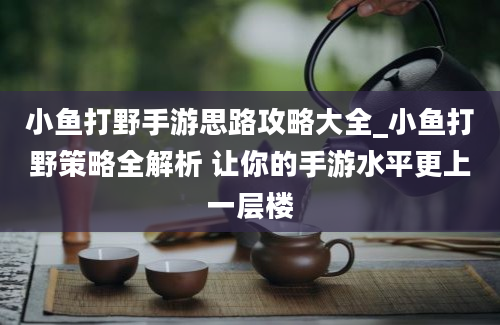 小鱼打野手游思路攻略大全_小鱼打野策略全解析 让你的手游水平更上一层楼