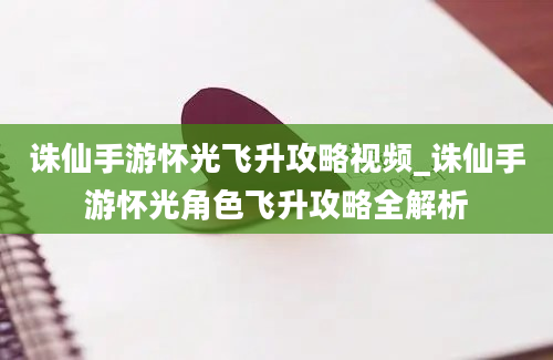 诛仙手游怀光飞升攻略视频_诛仙手游怀光角色飞升攻略全解析