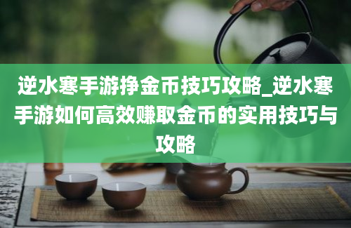 逆水寒手游挣金币技巧攻略_逆水寒手游如何高效赚取金币的实用技巧与攻略