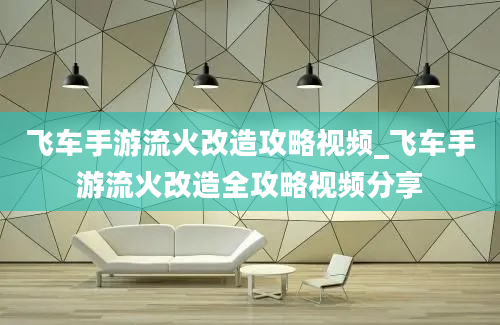 飞车手游流火改造攻略视频_飞车手游流火改造全攻略视频分享