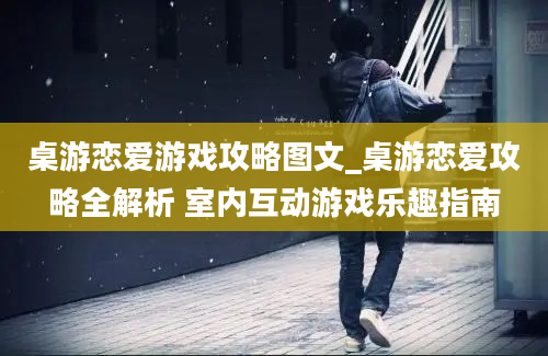 桌游恋爱游戏攻略图文_桌游恋爱攻略全解析 室内互动游戏乐趣指南