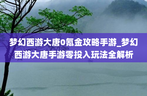 梦幻西游大唐0氪金攻略手游_梦幻西游大唐手游零投入玩法全解析