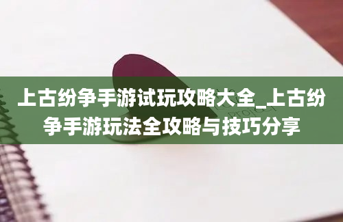 上古纷争手游试玩攻略大全_上古纷争手游玩法全攻略与技巧分享