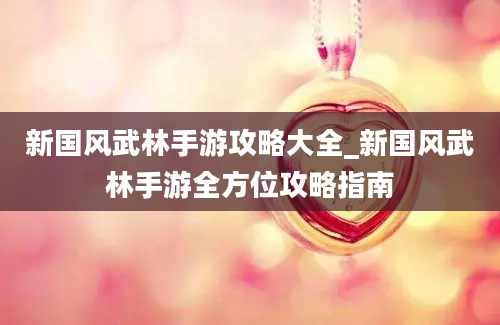 新国风武林手游攻略大全_新国风武林手游全方位攻略指南