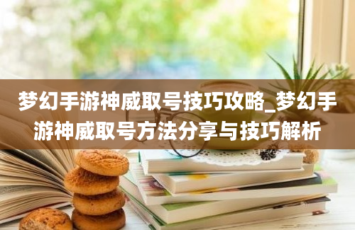 梦幻手游神威取号技巧攻略_梦幻手游神威取号方法分享与技巧解析