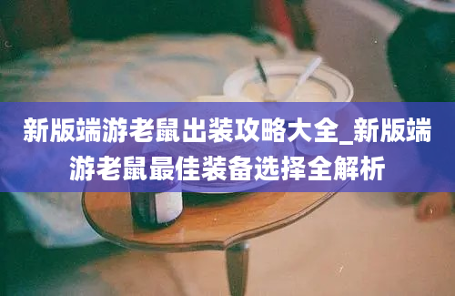 新版端游老鼠出装攻略大全_新版端游老鼠最佳装备选择全解析