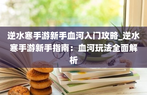 逆水寒手游新手血河入门攻略_逆水寒手游新手指南：血河玩法全面解析