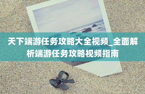 天下端游任务攻略大全视频_全面解析端游任务攻略视频指南