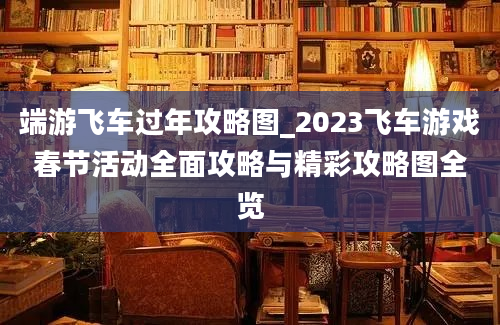 端游飞车过年攻略图_2023飞车游戏春节活动全面攻略与精彩攻略图全览