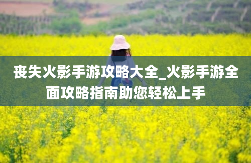 丧失火影手游攻略大全_火影手游全面攻略指南助您轻松上手