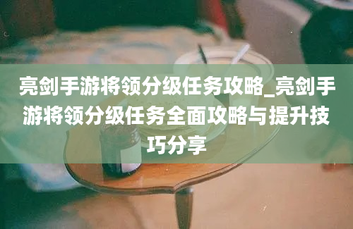 亮剑手游将领分级任务攻略_亮剑手游将领分级任务全面攻略与提升技巧分享