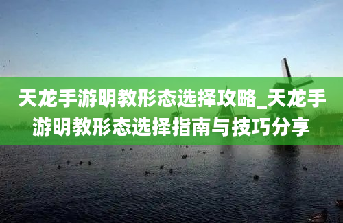 天龙手游明教形态选择攻略_天龙手游明教形态选择指南与技巧分享