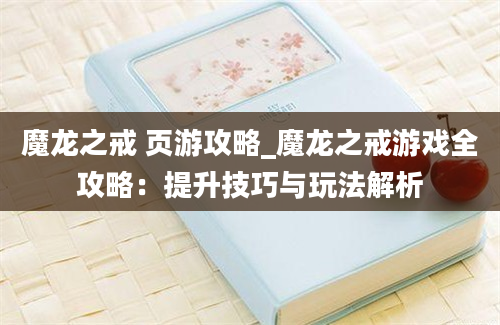 魔龙之戒 页游攻略_魔龙之戒游戏全攻略：提升技巧与玩法解析