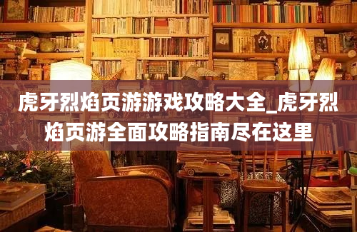 虎牙烈焰页游游戏攻略大全_虎牙烈焰页游全面攻略指南尽在这里