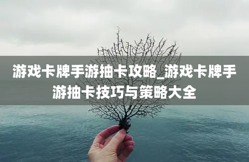 游戏卡牌手游抽卡攻略_游戏卡牌手游抽卡技巧与策略大全