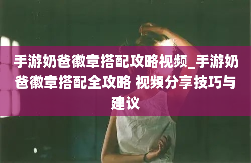 手游奶爸徽章搭配攻略视频_手游奶爸徽章搭配全攻略 视频分享技巧与建议