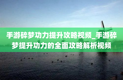 手游碎梦功力提升攻略视频_手游碎梦提升功力的全面攻略解析视频