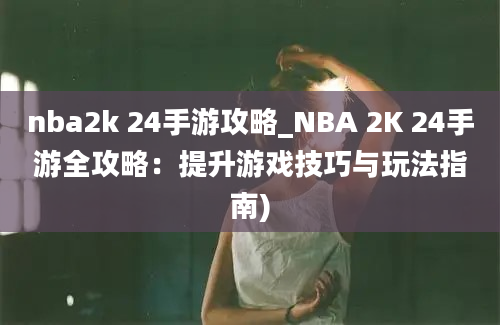 nba2k 24手游攻略_NBA 2K 24手游全攻略：提升游戏技巧与玩法指南)