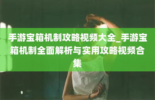 手游宝箱机制攻略视频大全_手游宝箱机制全面解析与实用攻略视频合集