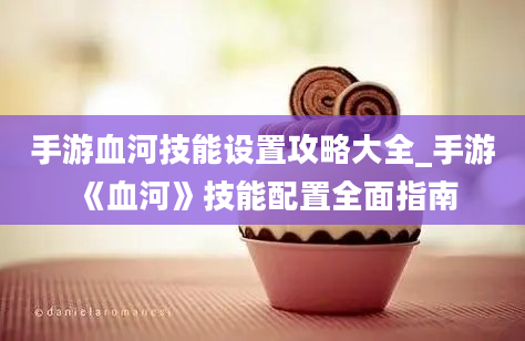 手游血河技能设置攻略大全_手游《血河》技能配置全面指南