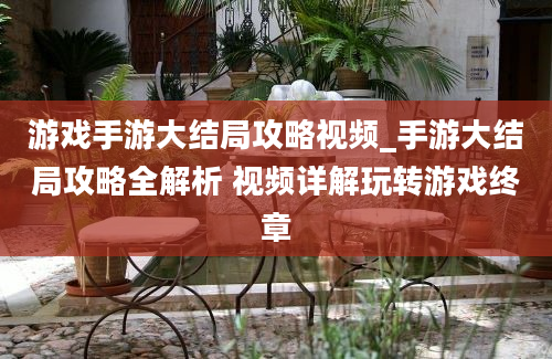 游戏手游大结局攻略视频_手游大结局攻略全解析 视频详解玩转游戏终章