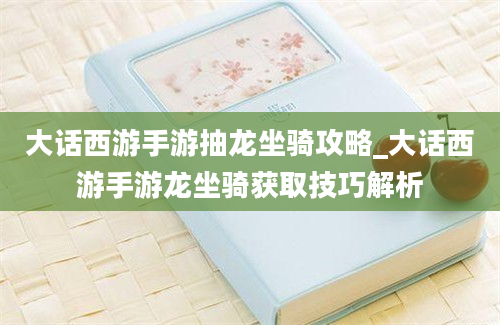 大话西游手游抽龙坐骑攻略_大话西游手游龙坐骑获取技巧解析