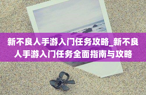 新不良人手游入门任务攻略_新不良人手游入门任务全面指南与攻略