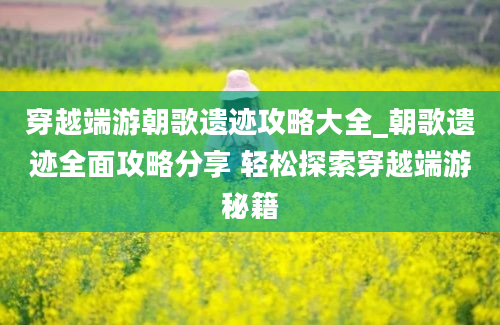 穿越端游朝歌遗迹攻略大全_朝歌遗迹全面攻略分享 轻松探索穿越端游秘籍