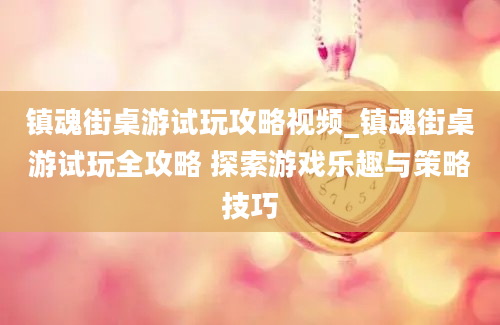 镇魂街桌游试玩攻略视频_镇魂街桌游试玩全攻略 探索游戏乐趣与策略技巧