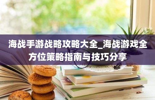 海战手游战略攻略大全_海战游戏全方位策略指南与技巧分享