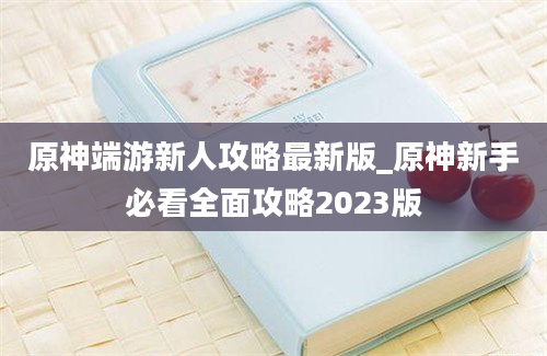 原神端游新人攻略最新版_原神新手必看全面攻略2023版