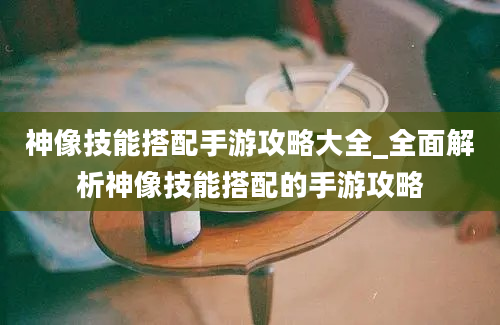 神像技能搭配手游攻略大全_全面解析神像技能搭配的手游攻略