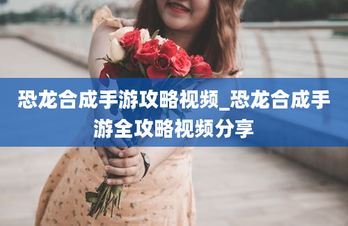 恐龙合成手游攻略视频_恐龙合成手游全攻略视频分享