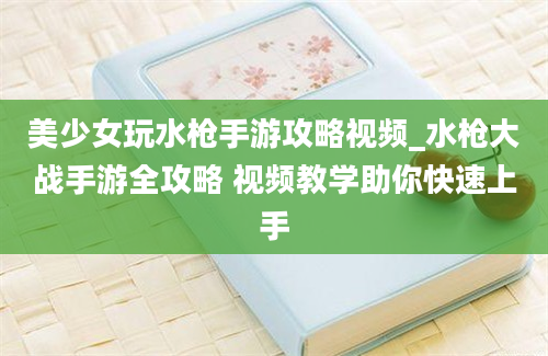 美少女玩水枪手游攻略视频_水枪大战手游全攻略 视频教学助你快速上手