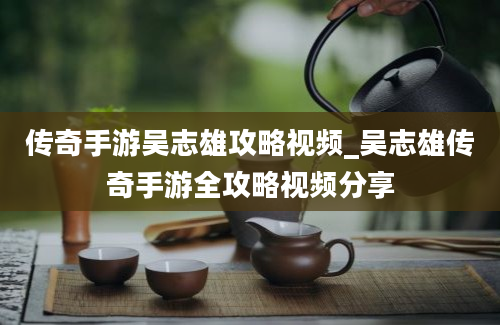 传奇手游吴志雄攻略视频_吴志雄传奇手游全攻略视频分享