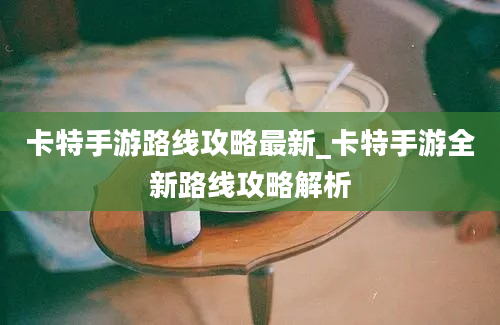 卡特手游路线攻略最新_卡特手游全新路线攻略解析