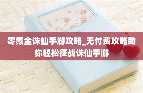 零氪金诛仙手游攻略_无付费攻略助你轻松征战诛仙手游