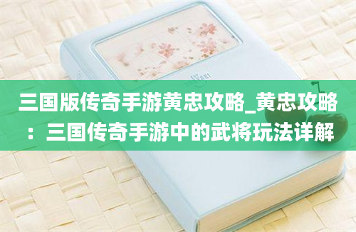 三国版传奇手游黄忠攻略_黄忠攻略：三国传奇手游中的武将玩法详解