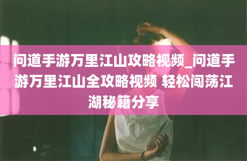 问道手游万里江山攻略视频_问道手游万里江山全攻略视频 轻松闯荡江湖秘籍分享