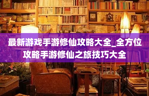 最新游戏手游修仙攻略大全_全方位攻略手游修仙之旅技巧大全