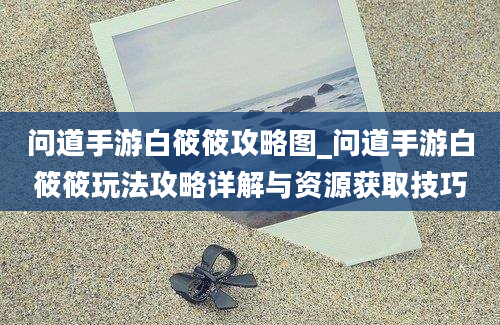 问道手游白筱筱攻略图_问道手游白筱筱玩法攻略详解与资源获取技巧