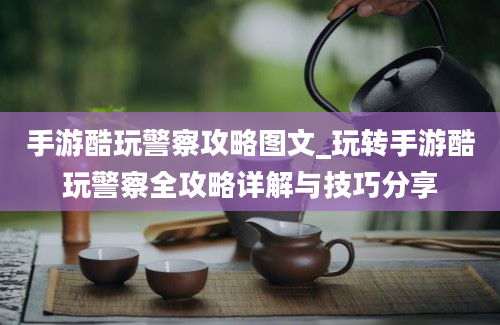 手游酷玩警察攻略图文_玩转手游酷玩警察全攻略详解与技巧分享