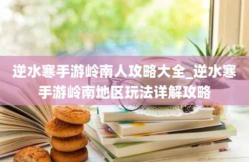 逆水寒手游岭南人攻略大全_逆水寒手游岭南地区玩法详解攻略